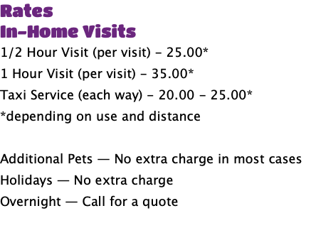 Rates In-Home Visits 1/2 Hour Visit (per visit) - 25.00* 1 Hour Visit (per visit) - 35.00* Taxi Service (each way) - 20.00 - 25.00* *depending on use and distance Additional Pets — No extra charge in most cases Holidays — No extra charge Overnight — Call for a quote