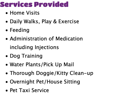 Services Provided Home Visits Daily Walks, Play & Exercise Feeding Administration of Medication including Injections Dog Training Water Plants/Pick Up Mail Thorough Doggie/Kitty Clean-up Overnight Pet/House Sitting Pet Taxi Service