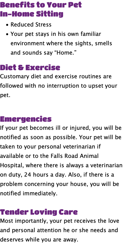 Benefits to Your Pet In-Home Sitting Reduced Stress Your pet stays in his own familiar environment where the sights, smells and sounds say “Home.” Diet & Exercise Customary diet and exercise routines are followed with no interruption to upset your pet. Emergencies If your pet becomes ill or injured, you will be notified as soon as possible. Your pet will be taken to your personal veterinarian if available or to the Falls Road Animal Hospital, where there is always a veterinarian on duty, 24 hours a day. Also, if there is a problem concerning your house, you will be notified immediately. Tender Loving Care Most importantly, your pet receives the love and personal attention he or she needs and deserves while you are away.